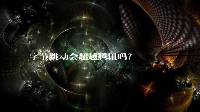 字节跳动会超越腾讯吗？
